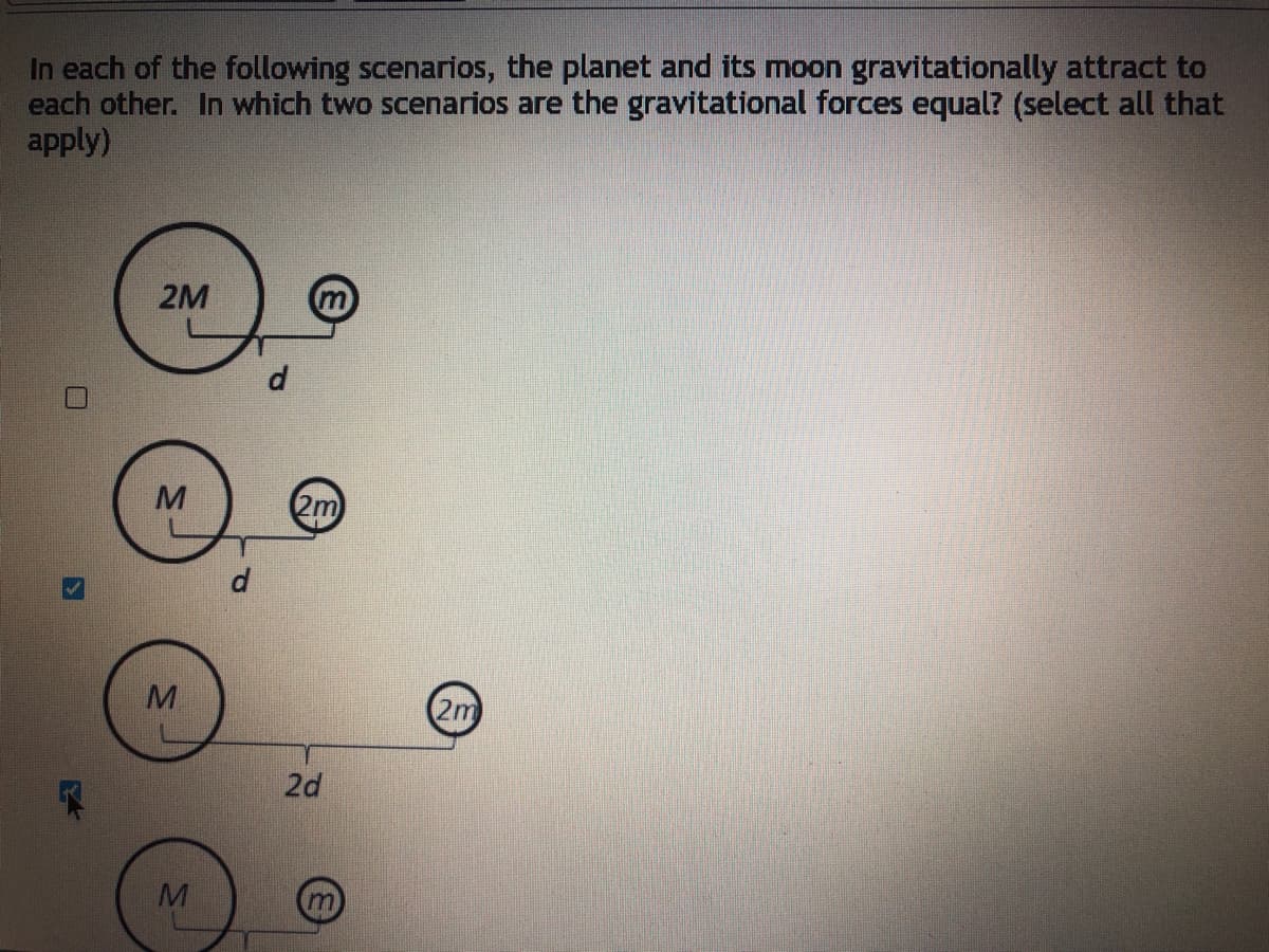 In each of the following scenarios, the planet and its moon gravitationally attract to
each other. In which two scenarios are the gravitational forces equal? (select all that
apply)
2M
2m
d
2m
2d
M
