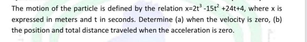 The motion of the particle is defined by the relation x=2t³ -15t² +24t+4, where x is
expressed in meters and t in seconds. Determine (a) when the velocity is zero, (b)
the position and total distance traveled when the acceleration is zero.