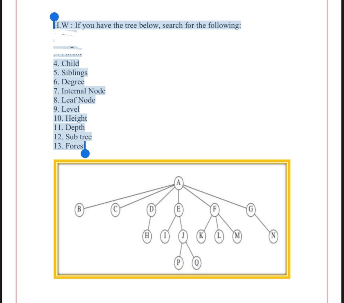 H.W: If you have the tree below, search for the following:
L
4. Child
5. Siblings
6. Degree
7. Internal Node
8. Leaf Node
9. Level
10. Height
11. Depth
12. Sub tree
13. Fores