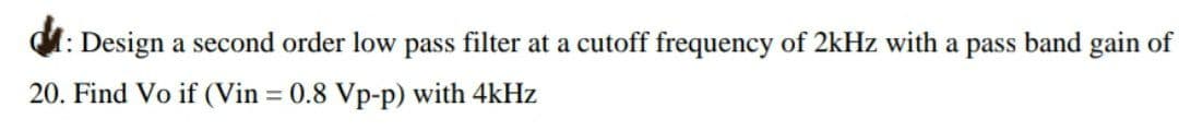 Design a second order low pass filter at a cutoff frequency of 2kHz with a pass band gain of
20. Find Vo if (Vin = 0.8 Vp-p) with 4kHz