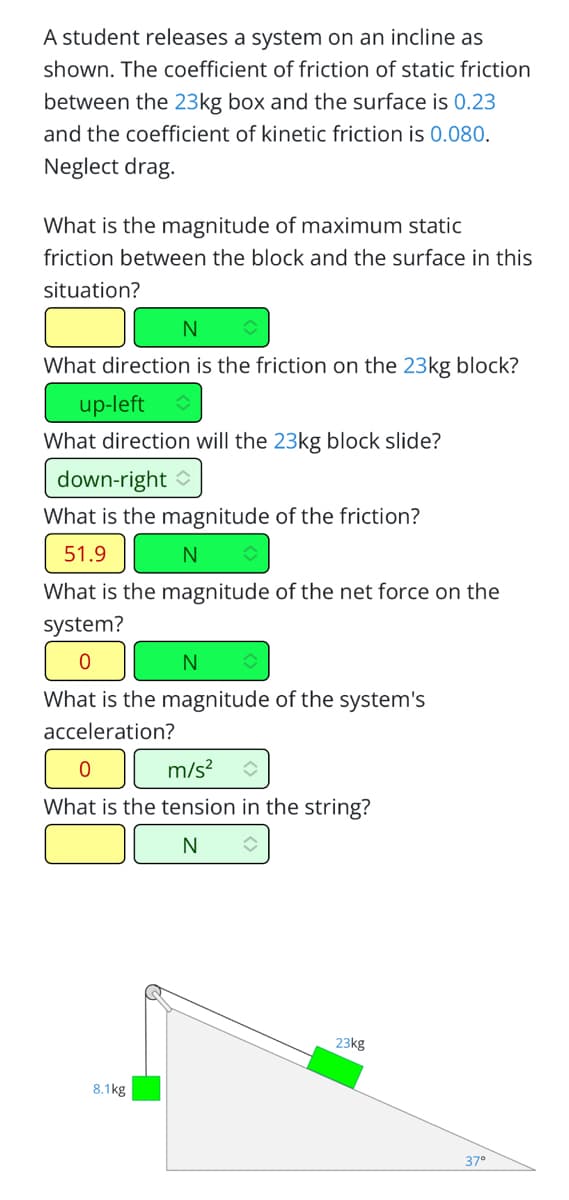 A student releases a system on an incline as
shown. The coefficient of friction of static friction
between the 23kg box and the surface is 0.23
and the coefficient of kinetic friction is 0.080.
Neglect drag.
What is the magnitude of maximum static
friction between the block and the surface in this
situation?
N
What direction is the friction on the 23kg block?
up-left
What direction will the 23kg block slide?
down-right
What is the magnitude of the friction?
51.9
N
What is the magnitude of the net force on the
system?
0
N
What is the magnitude of the system's
acceleration?
0
m/s² î
What is the tension in the string?
N
✪
8.1kg
23kg
37°