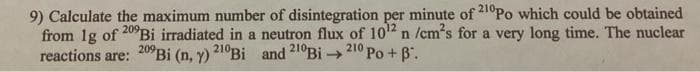 9) Calculate the maximum number of disintegration per minute of 210Po which could be obtained
from 1g of 209Bi irradiated in a neutron flux of 10¹2 n /cm's for a very long time. The nuclear
reactions are: 209 Bi (n, y) 210Bi and 210Bi→210 Po + B.