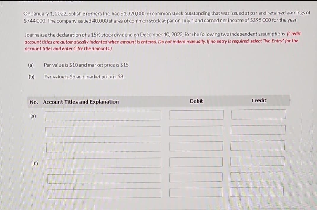 On January 1, 2022, Splish Brothers Inc. had $1,320,000 of common stock outstanding that was issued at par and retained earnings of
$744,000. The company issued 40,000 shares of common stock at par on July 1 and earned net income of $395,000 for the year.
Journalize the declaration of a 15% stock dividend on December 10, 2022, for the following two independent assumptions. (Credit
account titles are automatically indented when amount is entered. Do not indent manually. If no entry is required, select "No Entry" for the
account titles and enter O for the amounts.)
(a)
(b)
No. Account Titles and Explanation
(a)
Par value is $10 and market price is $15.
Par value is $5 and market price is $8.
(b)
Debit
Credit