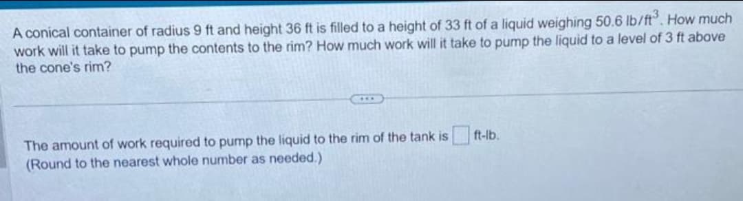 A conical container of radius 9 ft and height 36 ft is filled to a height of 33 ft of a liquid weighing 50.6 lb/ft³. How much
work will it take to pump the contents to the rim? How much work will it take to pump the liquid to a level of 3 ft above
the cone's rim?
The amount of work required to pump the liquid to the rim of the tank is ft-lb.
(Round to the nearest whole number as needed.)