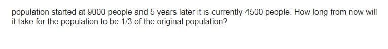 population started at 9000 people and 5 years later it is currently 4500 people. How long from now will
it take for the population to be 1/3 of the original population?