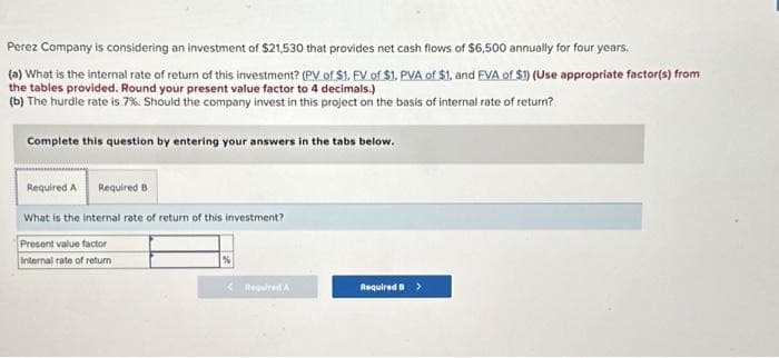 Perez Company is considering an investment of $21,530 that provides net cash flows of $6,500 annually for four years.
(a) What is the internal rate of return of this investment? (PV of $1. FV of $1. PVA of $1, and EVA of $1) (Use appropriate factor(s) from
the tables provided. Round your present value factor to 4 decimals.)
(b) The hurdle rate is 7%. Should the company invest in this project on the basis of internal rate of return?
Complete this question by entering your answers in the tabs below.
Required A Required B
What is the internal rate of return of this investment?
Present value factor
Internal rate of return
<Required A
Required B >