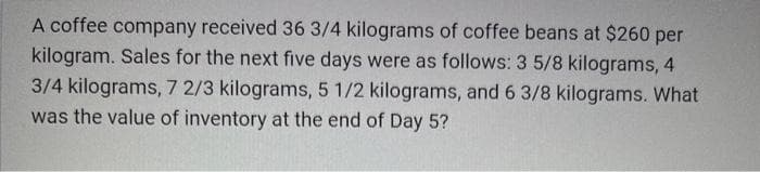 A coffee company received 36 3/4 kilograms of coffee beans at $260 per
kilogram. Sales for the next five days were as follows: 3 5/8 kilograms, 4
3/4 kilograms, 7 2/3 kilograms, 5 1/2 kilograms, and 6 3/8 kilograms. What
was the value of inventory at the end of Day 5?