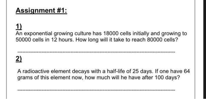 Assignment #1:
1)
An exponential growing culture has 18000 cells initially and growing to
50000 cells in 12 hours. How long will it take to reach 80000 cells?
2)
A radioactive element decays with a half-life of 25 days. If one have 64
grams of this element now, how much will he have after 100 days?