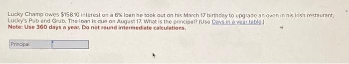 Lucky Champ owes $158.10 interest on a 6% loan he took out on his March 17 birthday to upgrade an oven in his Irish restaurant,
Lucky's Pub and Grub. The loan is due on August 17. What is the principal? (Use Days in a year table)
Note: Use 360 days a year. Do not round intermediate calculations.
Principal