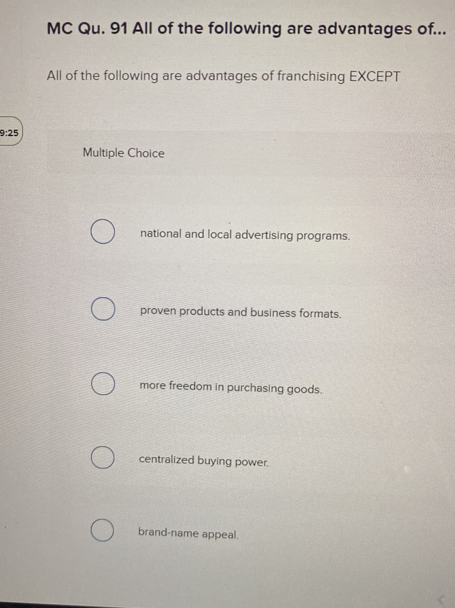 MC Qu. 91 All of the following are advantages of...
All of the following are advantages of franchising EXCEPT
9:25
Multiple Choice
national and local advertising programs.
proven products and business formats.
more freedom in purchasing goods.
centralized buying power.
brand-name appeal.
