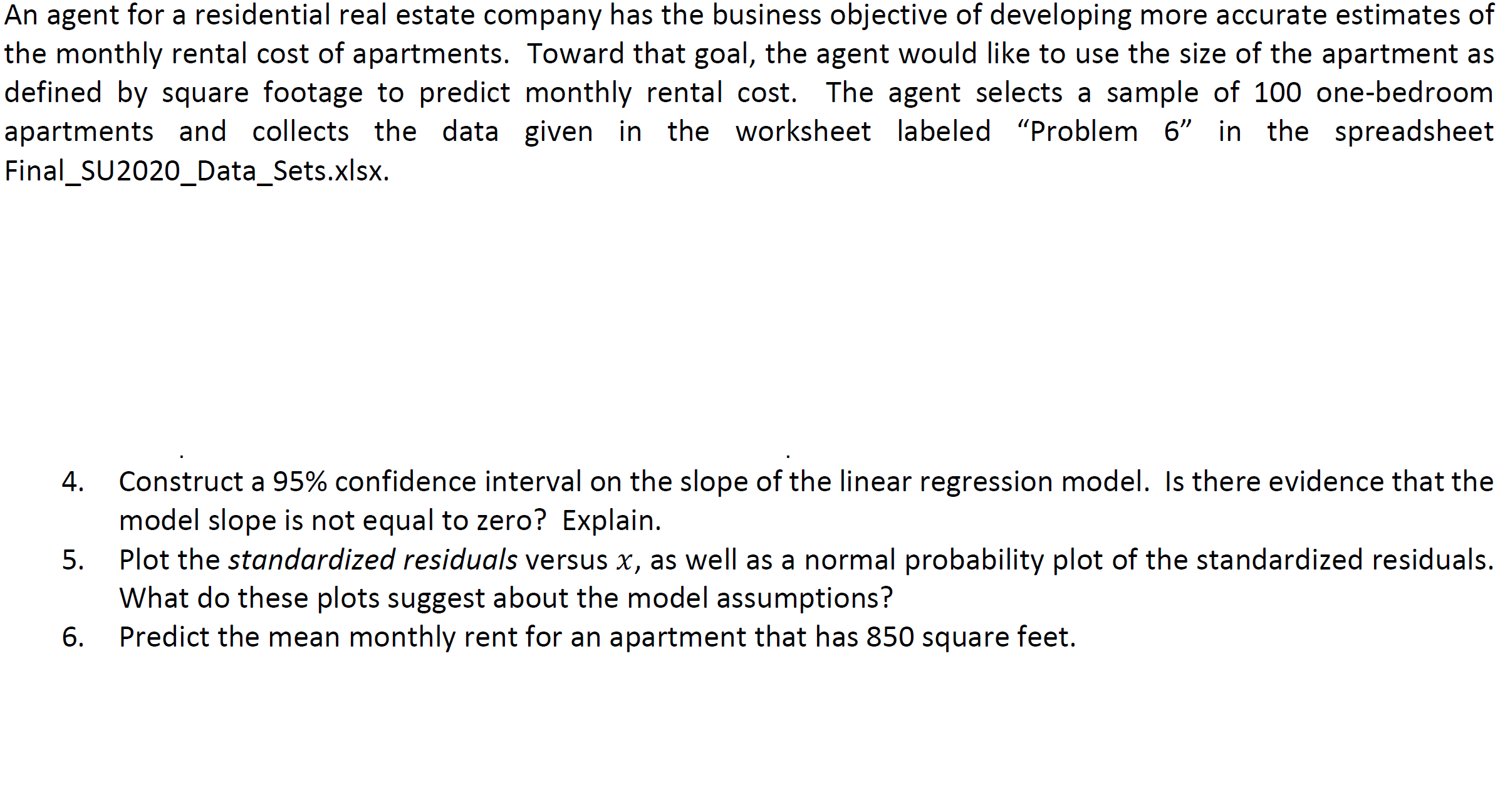 An agent for a residential real estate company has the business objective of developing more accurate estimates
the monthly rental cost of apartments. Toward that goal, the agent would like to use the size of the apartment
defined by square footage to predict monthly rental cost. The agent selects a sample of 100 one-bedroc
apartments and collects the data given in the worksheet labeled "Problem 6" in the spreadshe
Final_SU2020_Data_Sets.xlsx.
