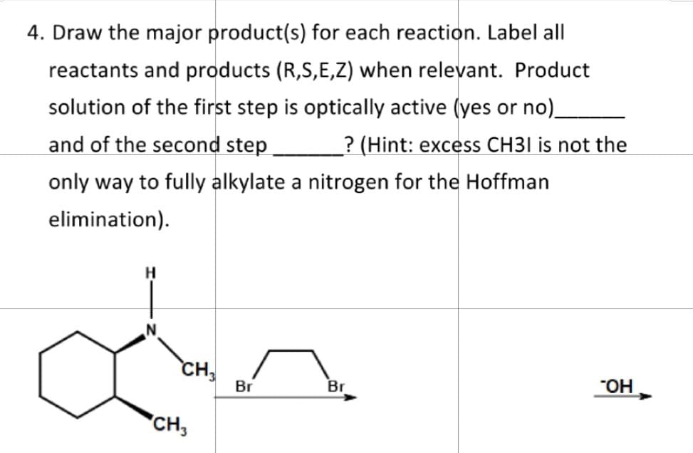 4. Draw the major product(s) for each reaction. Label all
reactants and products (R,S,E,Z) when relevant. Product
solution of the first step is optically active (yes or no)_
and of the second step
_? (Hint: excess CH31 is not the
only way to fully alkylate a nitrogen for the Hoffman
elimination).
H
CH
CH3
Br
Br
¯OH