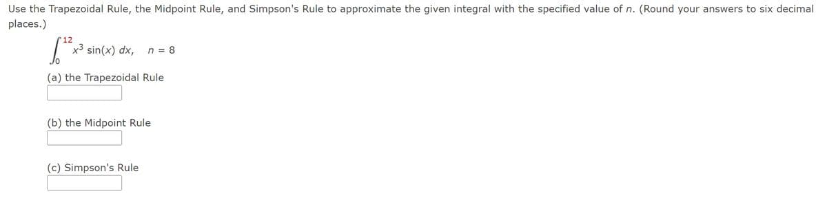 Use the Trapezoidal Rule, the Midpoint Rule, and Simpson's Rule to approximate the given integral with the specified value of n. (Round your answers to six decimal
places.)
12
x³ sin(x) dx,
(a) the Trapezoidal Rule
n = 8
(b) the Midpoint Rule
(c) Simpson's Rule