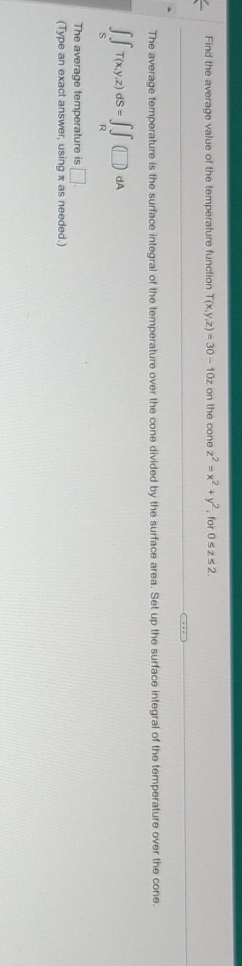 =
Find the average value of the temperature function T(x,y,z)=30-10z on the cone z² = x² + y², for 0≤z≤2.
The average temperature is the surface integral of the temperature over the cone divided by the surface area. Set up the surface integral of the temperature over the cone.
SS dA
R
SST(x,y,z) ds =
S
The average temperature is.
(Type an exact answer, using as needed.)