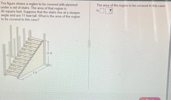 The figure shows a region to be covered with plywood
under a set of stairs. The area of that region is
40 square feet. Suppose that the stairs rise at a steeper
angle and are 11 feet tall. What is the area of the region
to be covered in this case?
8 ft
10 ft
CEEEE
The area of the region to be covered in this case