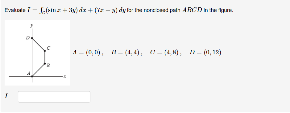 Evaluate I = f(sin :
I
=
y
D
A
C
B
. x + 3y) dx + (7x + y) dy for the nonclosed path ABCD in the figure.
X
A = (0,0), B=(4,4), C = (4,8), D = (0, 12)