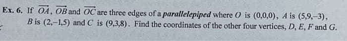 Ex. 6. If OA, OB and OC are three edges of a
parallelepiped where O is (0,0,0), A is (5,9,-3),
Bis (2,-1,5) and C is (9,3,8). Find the coordinates of the other four vertices, D, E, F and G.