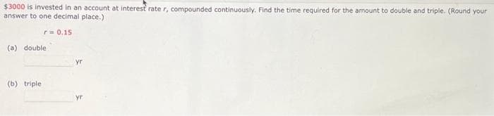 $3000 is invested in an account at interest rate r, compounded continuously. Find the time required for the amount to double and triple. (Round your
answer to one decimal place.)
r= 0.15
(a) double
(b) triple
yr
yr