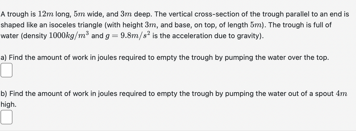 A trough is 12m long, 5m wide, and 3m deep. The vertical cross-section of the trough parallel to an end is
shaped like an isoceles triangle (with height 3m, and base, on top, of length 5m). The trough is full of
water (density 1000kg/m³ and g = 9.8m/s² is the acceleration due to gravity).
a) Find the amount of work in joules required to empty the trough by pumping the water over the top.
b) Find the amount of work in joules required to empty the trough by pumping the water out of a spout 4m
high.