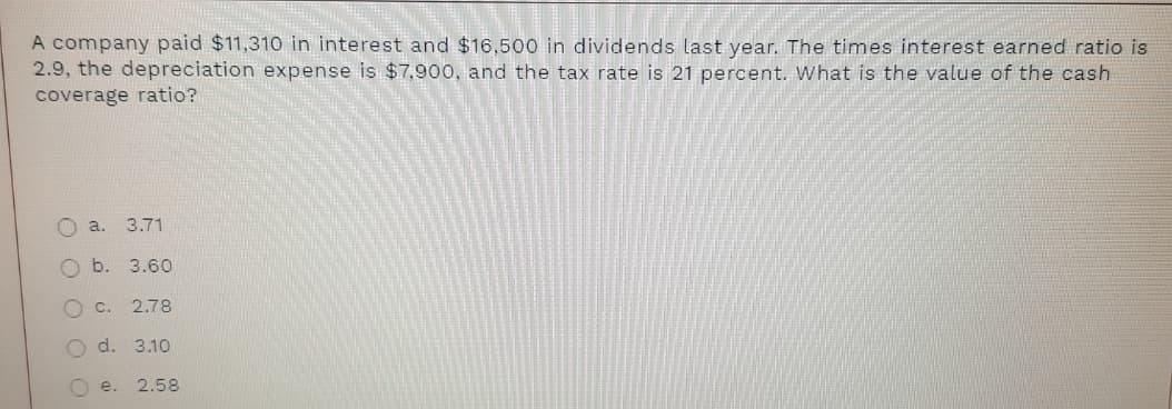 A company paid $11,310 in interest and $16,500 in dividends last year. The times interest earned ratio is
2.9, the depreciation expense is $7,900, and the tax rate is 21 percent. What is the value of the cash
coverage ratio?
O a.
3.71
O b. 3.60
O C.
2.78
d. 3.10
O e.
2.58
