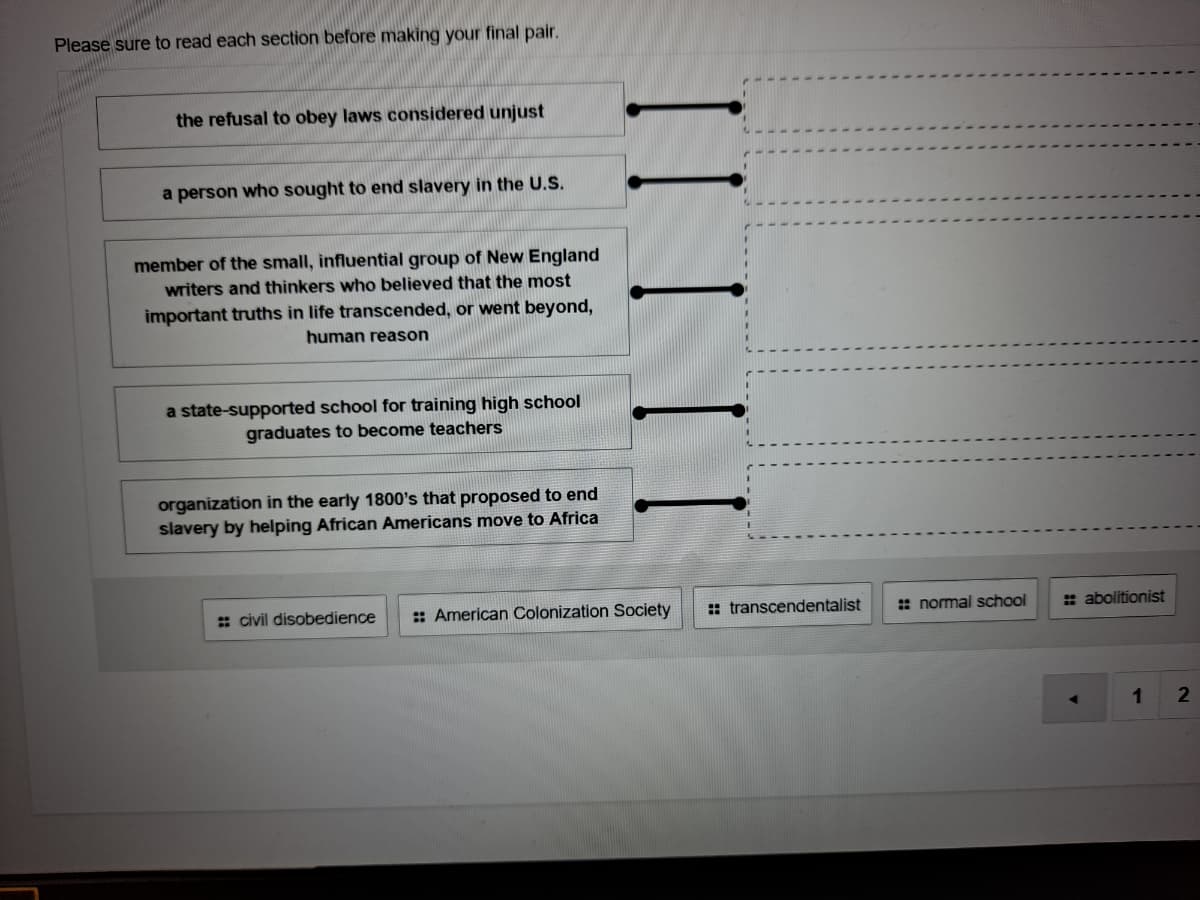 Please sure to read each section before making your final pair.
the refusal to obey laws considered unjust
a person who sought to end slavery in the U.S.
member of the small, influential group of New England
writers and thinkers who believed that the most
important truths in life transcended, or went beyond,
human reason
a state-supported school for training high school
graduates to become teachers
organization in the early 1800's that proposed to end
slavery by helping African Americans move to Africa
: civil disobedience
:: American Colonization Society
:: transcendentalist
: normal school
: abolitionist
