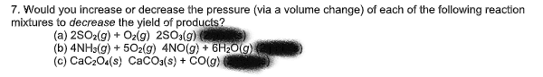 7. Would you increase or decrease the pressure (via a volume change) of each of the following reaction
mixtures to decrease the yield of products?
(a) 2SO2(g) + O₂(g) 2SO3(g)
(b) 4NH3(g) + 5O2(g) 4NO(g) + 6H₂O(g)
(c) CaCzO.(s) CaCO3(s) + CO(g)