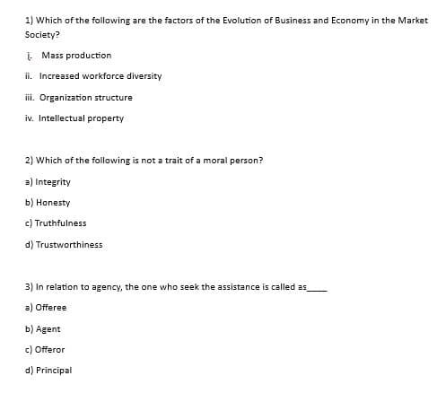1) Which of the following are the factors of the Evolution of Business and Economy in the Market
Society?
į. Mass production
ii. Increased workforce diversity
iii. Organization structure
iv. Intellectual property
2) Which of the following is not a trait of a moral person?
a) Integrity
b) Honesty
c) Truthfulness
d) Trustworthiness
3) In relation to agency, the one who seek the assistance is called as
a) Offeree
b) Agent
c) Offeror
d) Principal