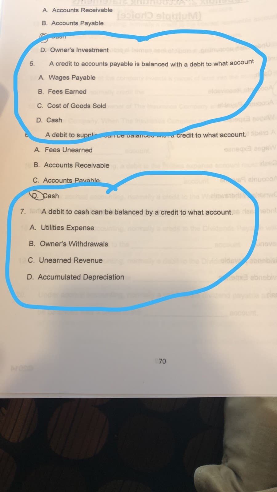 A. Accounts Receivable
(esion slauluM)
B. Accounts Payable
D. Owner's Investment
gbome
A credit to accounts payable is balanced with a debit to what account
5.
A. Wages Payable
B. Fees Earned
C. Cost of Goods Sold
yeldevg
D. Cash
ibe1o A
A debit to supnli
a credit to what account,
varr De valanceu
eeneqa aepeW
A. Fees Unearned
B. Accounts Receivable
buntmueed
C. Accounts Pavable
69 einuoooA
horw
Cash
7. a A debit to cash can be balanced by a credit to what account.s dashebit
A. Utilities Expense
B. Owner's Withdrawals
uneve
C. Unearned Revenue
Dividaldeyabnebivi
D. Accumulated Depreciation
ocount
70
