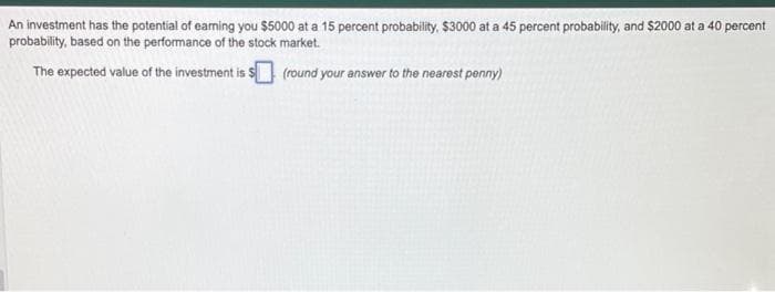 An investment has the potential of eaming you $5000 at a 15 percent probability, $3000 at a 45 percent probability, and $2000 at a 40 percent
probability, based on the performance of the stock market.
The expected value of the investment is $ (round your answer to the nearest penny)