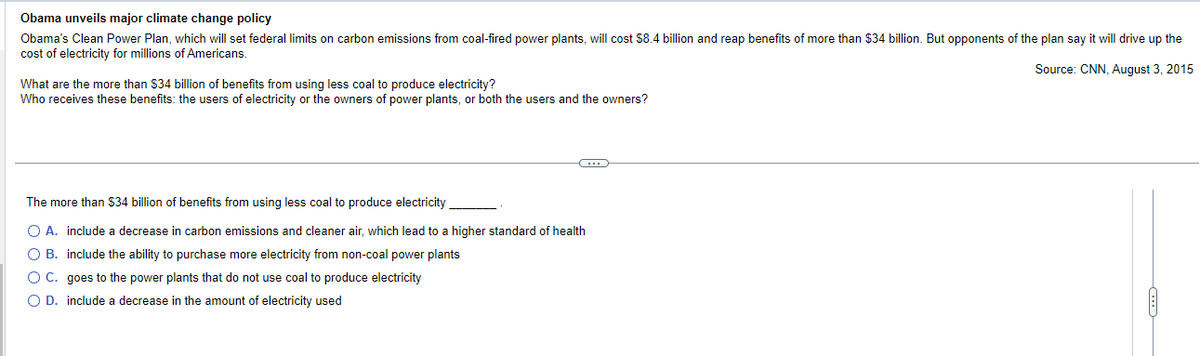 Obama unveils major climate change policy
Obama's Clean Power Plan, which will set federal limits on carbon emissions from coal-fired power plants, will cost $8.4 billion and reap benefits of more than $34 billion. But opponents of the plan say it will drive up the
cost of electricity for millions of Americans.
Source: CNN, August 3, 2015
What are the more than $34 billion of benefits from using less coal to produce electricity?
Who receives these benefits: the users of electricity or the owners of power plants, or both the users and the owners?
C
The more than $34 billion of benefits from using less coal to produce electricity
O A. include a decrease in carbon emissions and cleaner air, which lead to a higher standard of health
O B.
include the ability to purchase more electricity from non-coal power plants
O C.
goes to the power plants that do not use coal to produce electricity
O D. include a decrease in the amount of electricity used