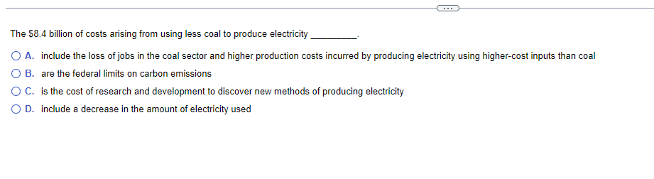 The $8.4 billion of costs arising from using less coal to produce electricity
O A. include the loss of jobs in the coal sector and higher production costs incurred by producing electricity using higher-cost inputs than coal
are the federal limits on carbon emissions
O B.
O C.
is the cost of research and development to discover new methods of producing electricity
O D. include a decrease in the amount of electricity used