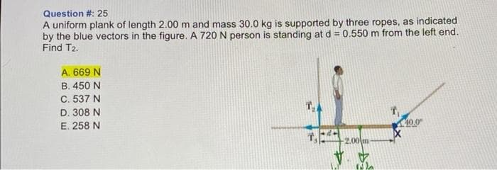 Question #: 25
A uniform plank of length 2.00 m and mass 30.0 kg is supported by three ropes, as indicated
by the blue vectors in the figure. A 720 N person is standing at d = 0.550 m from the left end.
Find T2.
A. 669 N
B. 450 N
C. 537 N
D. 308 N
E. 258 N
T₂
T₁
V
2.00 m
40.0