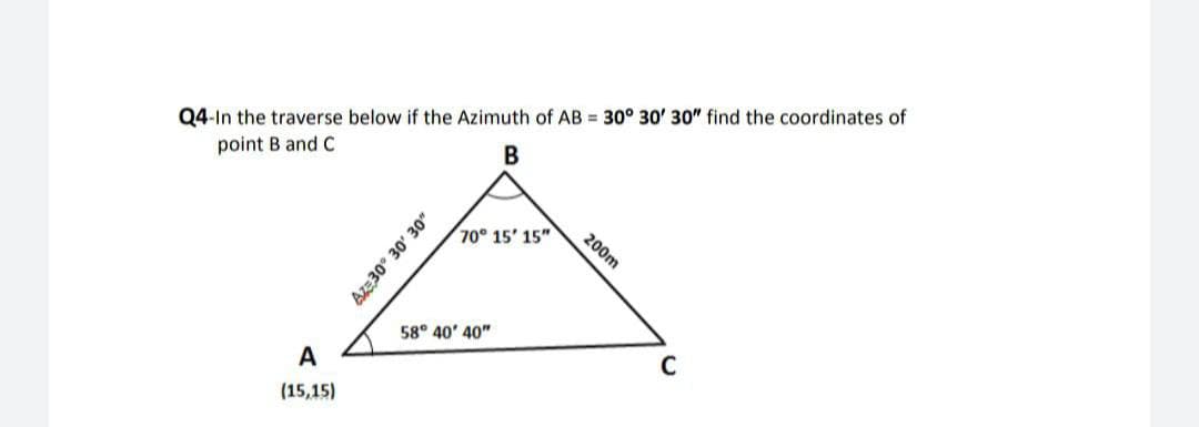 Q4-In the traverse below if the Azimuth of AB = 30° 30' 30" find the coordinates of
point B and C
200m
70 15' 15"
58° 40' 40"
A
(15,15)
Az:30° 30' 30"
