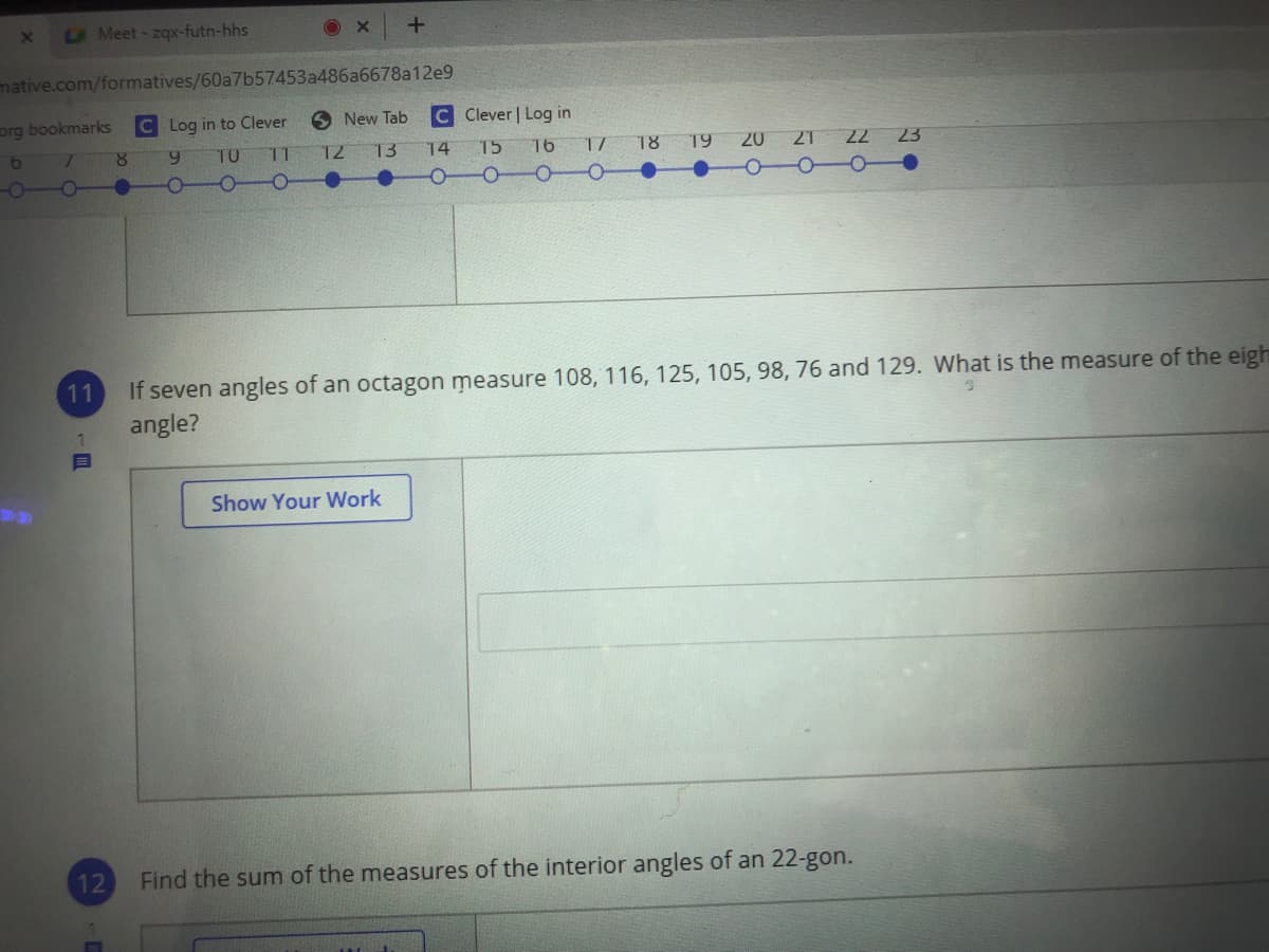 LA Meet-zqx-futn-hhs
O X
mative.com/formatives/60a7b57453a486a6678a12e9
org bookmarks
C Log in to Clever
New Tab
C Clever | Log in
19 20 21 22 23
000-
8.
6.
TO
11
T2
13
14
15
16
18
If seven angles of an octagon measure 108, 116, 125, 105, 98, 76 and 129. What is the measure of the eigh
angle?
11
Show Your Work
12
Find the sum of the measures of the interior angles of an 22-gon.
