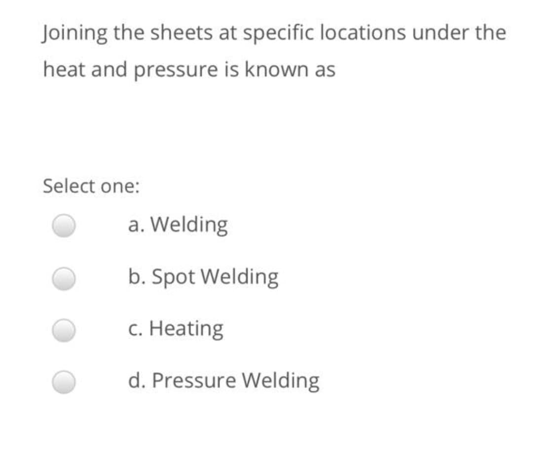 Joining the sheets at specific locations under the
heat and pressure is known as
Select one:
a. Welding
b. Spot Welding
с. Нeating
d. Pressure Welding
