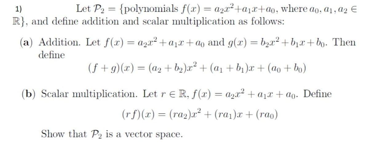 1)
Let P2 = {polynomials f(x) = a2x²+a1x+a0, where ao, a1, a2 E
R}, and define addition and scalar multiplication as follows:
(a) Addition. Let f(x) = a2x²+a1x+ao and g(x) = b2x² +b1x+bo. Then
define
(f + g)(x) = (a2 + b2)x² + (a1 + b1 )æ + (ao + bo)
(b) Scalar multiplication. Let r E R, f(x) = a2x² + a1x + ao. Define
(rf)(x) = (ra2)x² + (ra1)x + (rao)
Show that P2 is a vector space.
