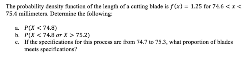 The probability density function of the length of a cutting blade is f (x) = 1.25 for 74.6 < x <
75.4 millimeters. Determine the following:
a. P(X < 74.8)
b. P(X < 74.8 or X > 75.2)
c. If the specifications for this process are from 74.7 to 75.3, what proportion of blades
meets specifications?
