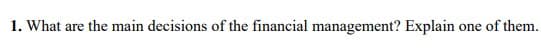 1. What are the main decisions of the financial management? Explain
one of them,
