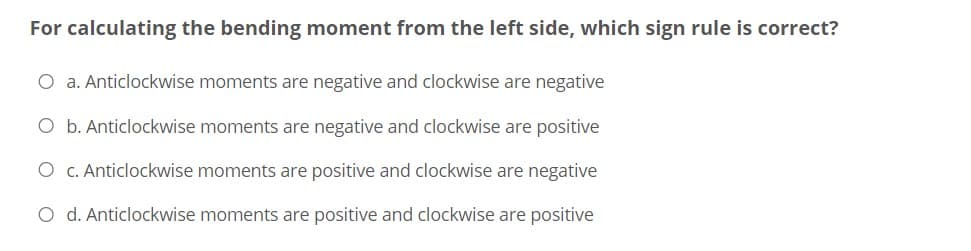 For calculating the bending moment from the left side, which sign rule is correct?
O a. Anticlockwise moments are negative and clockwise are negative
O b. Anticlockwise moments are negative and clockwise are positive
O c. Anticlockwise moments are positive and clockwise are negative
O d. Anticlockwise moments are positive and clockwise are positive
