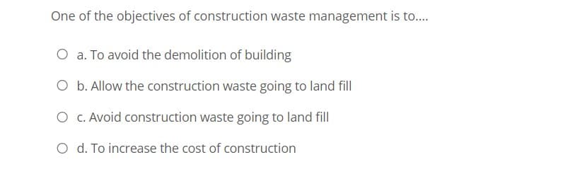 One of the objectives of construction waste management is to..
O a. To avoid the demolition of building
O b. Allow the construction waste going to land fill
O c. Avoid construction waste going to land fill
O d. To increase the cost of construction
