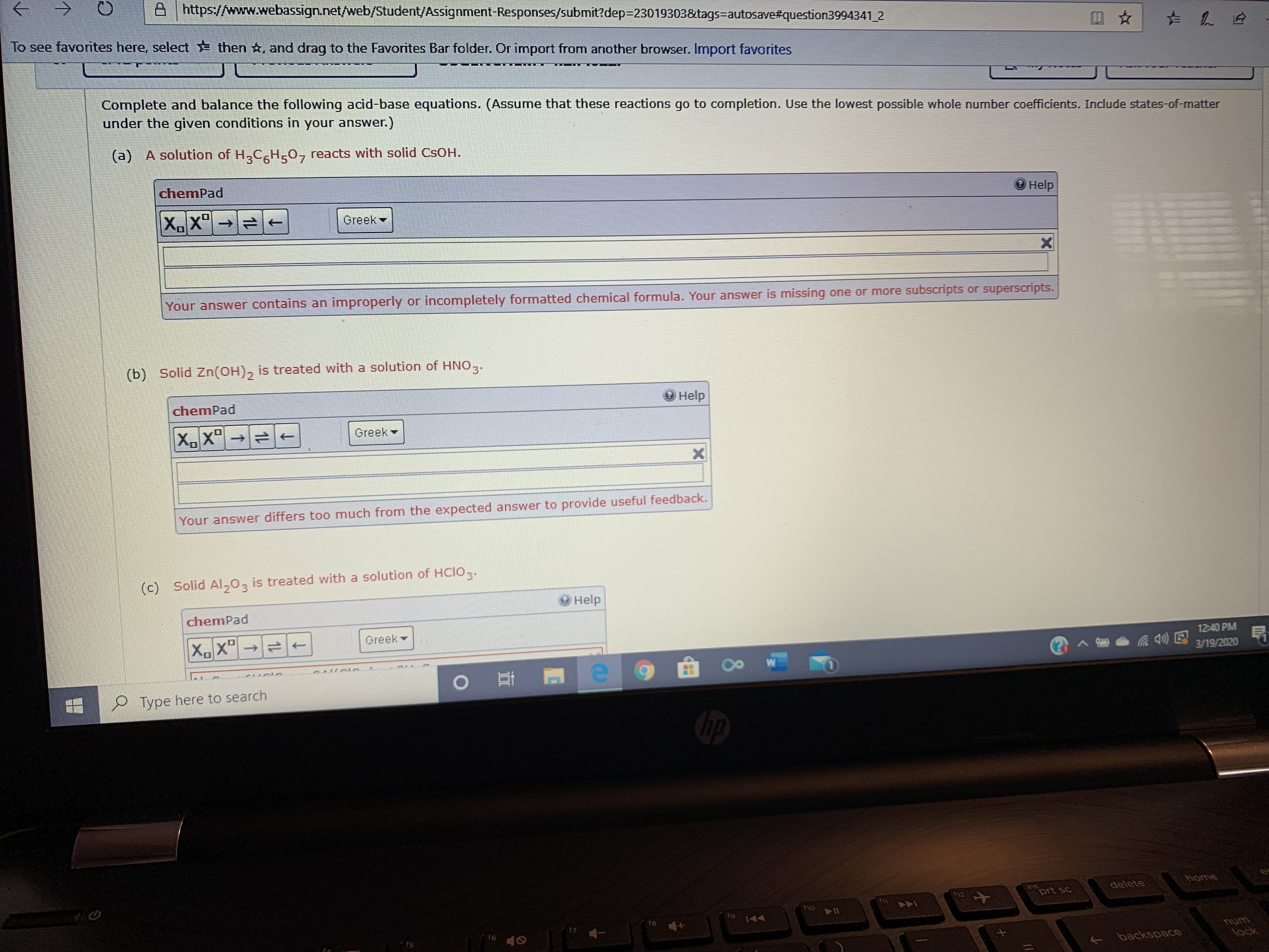 A https://www.webassign.net/web/Student/Assignment-Responses/submit?dep=23019303&tags=autosave#question3994341 2
To see favorites here, select then *, and drag to the Favorites Bar folder. Or import from another browser. Import favorites
Complete and balance the following acid-base equations. (Assume that these reactions go to completion. Use the lowest possible whole number coefficients. Include states-of-matter
under the given conditions in your answer.)
(a) A solution of H,CH,0, reacts with solid CSOH.
chemPad
О нelp
X.X"
to
Greek -
Your answer contains an improperly or incompletely formatted chemical formula. Your answer is missing one or more subscripts or superscripts.
(b) Solid Zn(OH), is treated with a solution of HNO,.
chemPad
Help
XX"→
Greek
Your answer differs too much from the expected answer to provide useful feedback.
(c) Solid Al,0,
is treated with a solution of HCIO,.
O Help
chemPad
Greek
12:40 PM
? ^
3/19/2020
10
Type here to search
home
ins
prt sc
delete
t12
f11
fho
f9
f8
144
unu
lock
f6
f5
E backspace
1L
