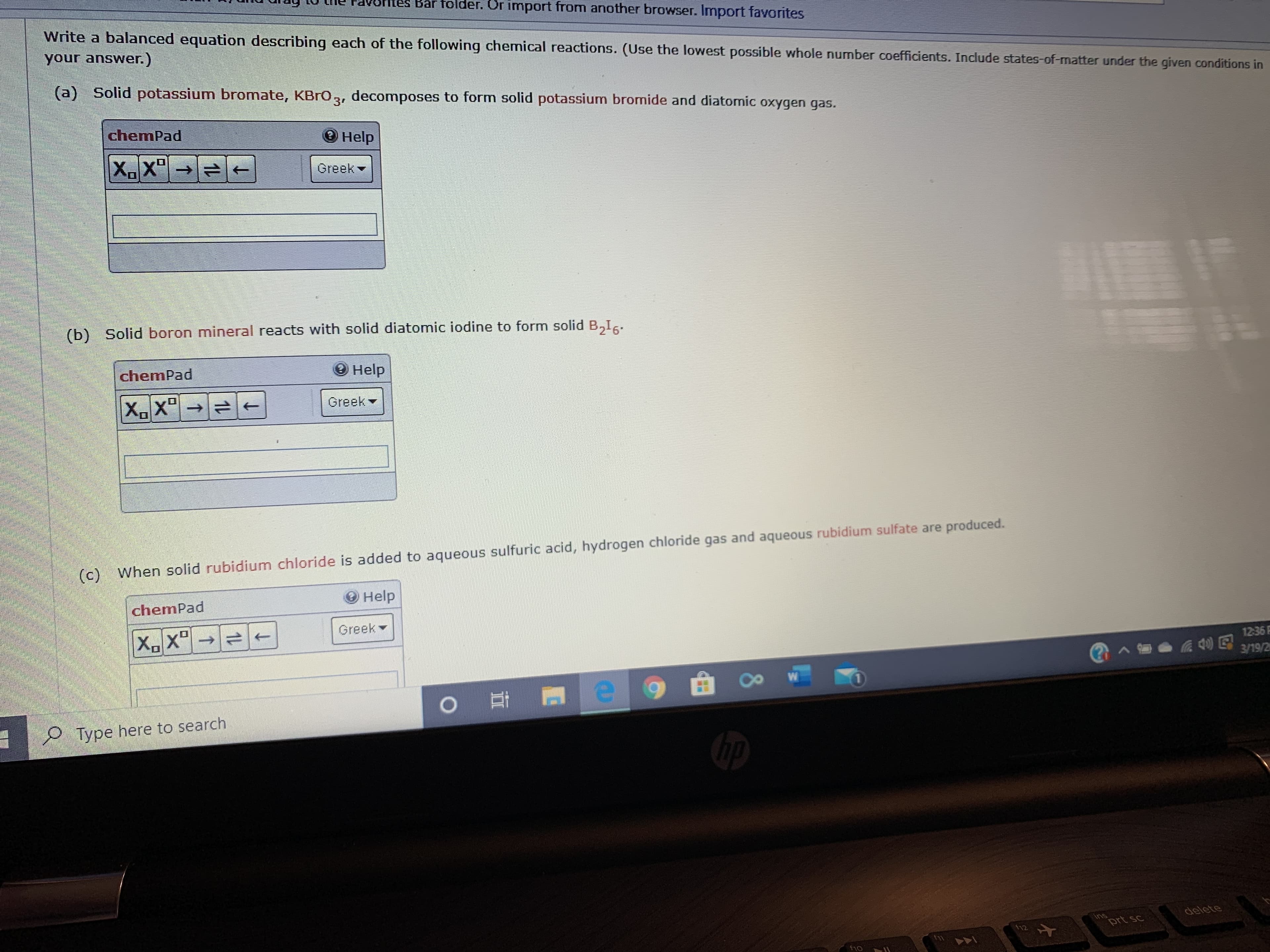 Bar folder. Or import from another browser. Import favorites
Write a balanced equation describing each of the following chemical reactions. (Use the lowest possible whole number coefficients. Include states-of-matter under the given conditions in
your answer.)
(a) Solid potassium bromate, KBrO, decomposes to form solid potassium bromide and diatomic oxygen gas.
3"
chemPad
Help
X.X"→
Greek
(b) Solid boron mineral reacts with solid diatomic iodine to form solid B,Ic.
chemPad
О неlр
X.X" →
->
Greek
(c) When solid rubidium chloride is added to aqueous sulfuric acid, hydrogen chloride gas and aqueous rubidium sulfate are produced.
Help
chemPad
Greek
X.X"→
12:36 F
3/19/2
O Type here to search
delete
Ins
f12
prt sc
f1o
