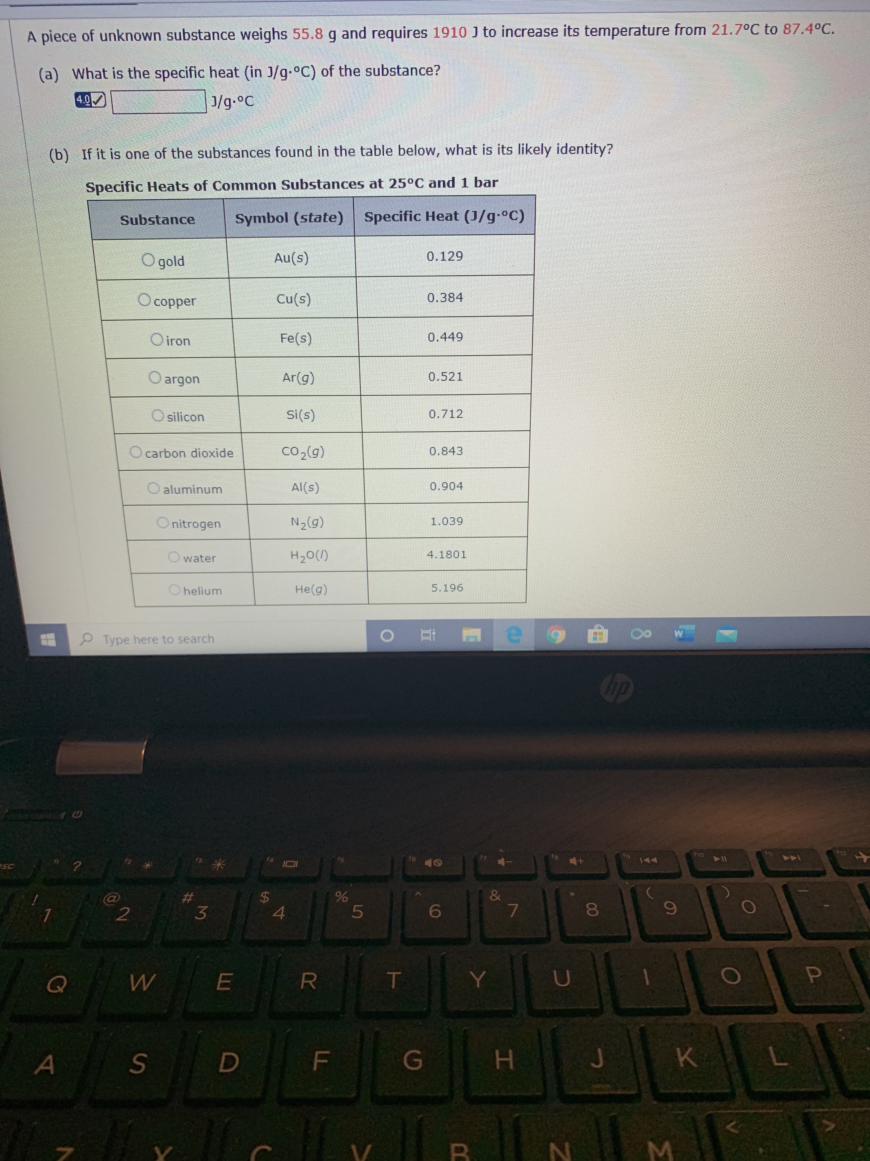 A piece of unknown substance weighs 55.8 g and requires 1910 J to increase its temperature from 21.7°C to 87.4°C.
(a) What is the specific heat (in J/g-°C) of the substance?
4.0
J/g.°C
(b) If it is one of the substances found in the table below, what is its likely identity?
Specific Heats of Common Substances at 25°C and 1 bar
Substance
Symbol (state) Specific Heat (J/g-°C)
O gold
Au(s)
0.129
O copper
Cu(s)
0.384
O iron
Fe(s)
0.449
O argon
Ar(g)
0.521
O silicon
Si(s)
0.712
O carbon dioxide
Co,(0)
0.843
O aluminum
Al(s)
0.904
O nitrogen
N2(g)
1.039
water
H20(1)
4.1801
O helium
He(g)
5.196
Type here to search
hp
112
fs
f6
144
sc
&
8
Q
E
A
J
K
B.
FL
%24
