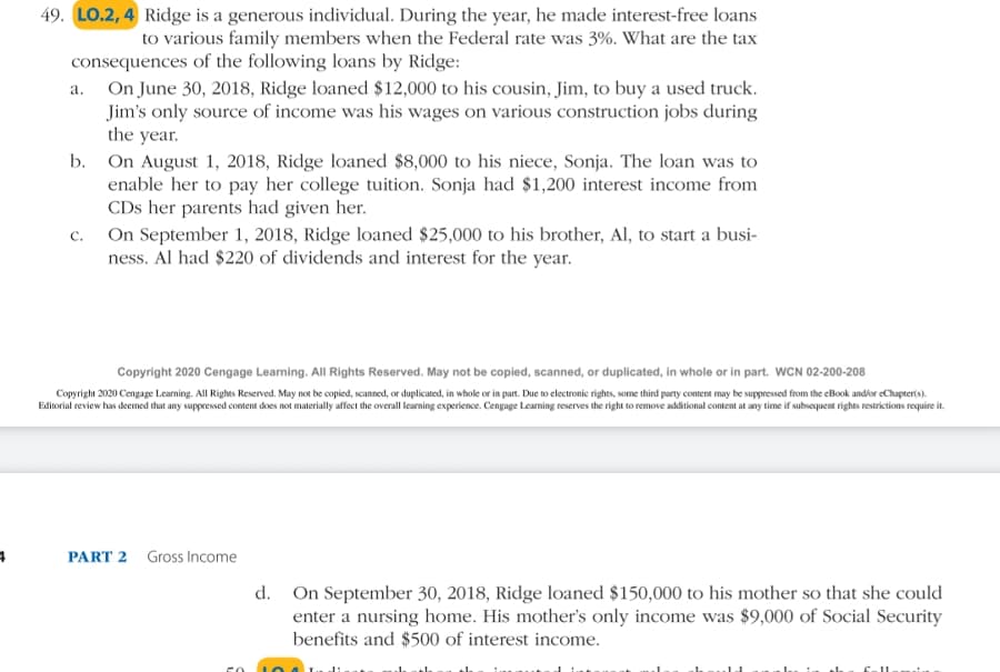 49. LO.2, 4 Ridge is a generous individual. During the year, he made interest-free loans
to various family members when the Federal rate was 3%. What are the tax
consequences of the following loans by Ridge:
a. On June 30, 2018, Ridge loaned $12,000 to his cousin, Jim, to buy a used truck.
Jim's only source of income was his wages on various construction jobs during
the year.
b. On August 1, 2018, Ridge loaned $8,000 to his niece, Sonja. The loan was to
enable her to pay her college tuition. Sonja had $1,200 interest income from
CDs her parents had given her.
On September 1, 2018, Ridge loaned $25,000 to his brother, Al, to start a busi-
ness. Al had $220 of dividends and interest for the year.
C.
Copyright 2020 Cengage Learning. All Rights Reserved. May not be copied, scanned, or duplicated, in whole or in part. WCN 02-200-208
Copyright 2020 Cengage Learning. All Rights Reserved. May not be copied, scanned, or duplicated, in whole or in part. Due to electronic rights, some third party content may be suppressed from the eBook and/or eChapter(s).
Editorial review has deemed that any suppressed content does not materially affect the overall learning experience. Cengage Leaming reserves the right to remove additional content at any time if subsequent rights restrictions require it.
PART 2 Gross Income
d. On September 30, 2018, Ridge loaned $150,000 to his mother so that she could
enter a nursing home. His mother's only income was $9,000 of Social Security
benefits and $500 of interest income.
