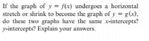 If the graph of y = f(x) undergoes a horizontal
stretch or shrink to become the graph of y = g(x),
do these two graphs have the same x-intercepts?
y-intercepts? Explain your answers.
