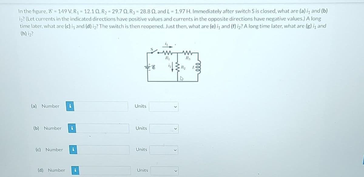 In the figure, 8 = 149 V, R₁ = 12.10, R₂ =29.70, R3 = 28.8 2, and L = 1.97 H. Immediately after switch S is closed, what are (a) i₁ and (b)
i2? (Let currents in the indicated directions have positive values and currents in the opposite directions have negative values.) A long
time later, what are (c) i₁ and (d) i2? The switch is then reopened. Just then, what are (e) i₁ and (f) i2? A long time later, what are (g) i₁ and
(h) i₂?
(a) Number i
(b) Number
(c) Number i
(d) Number i
Units
Units
Units
Units
8
iz↓
>
R₂
R₁₂