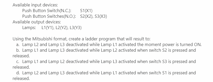 Available input devices:
Push Button Switch(N.C.):
Push Button Switches(N.O.): S2(X2), S3(X3)
Available output devices:
Lamps: L1(Y1), L2(Y2), L3(Y3)
S1(X1)
Using the Mitsubishi format, create a ladder program that will result to:
a. Lamp L2 and Lamp L3 deactivated while Lamp L1 activated the moment power is turned ON.
b. Lamp L1 and Lamp L3 deactivated while Lamp L2 activated when switch S2 is pressed and
released.
c. Lamp L1 and Lamp L2 deactivated while Lamp L3 activated when switch S3 is pressed and
released.
d. Lamp L2 and Lamp L3 deactivated while Lamp L1 activated when switch S1 is pressed and
released.
