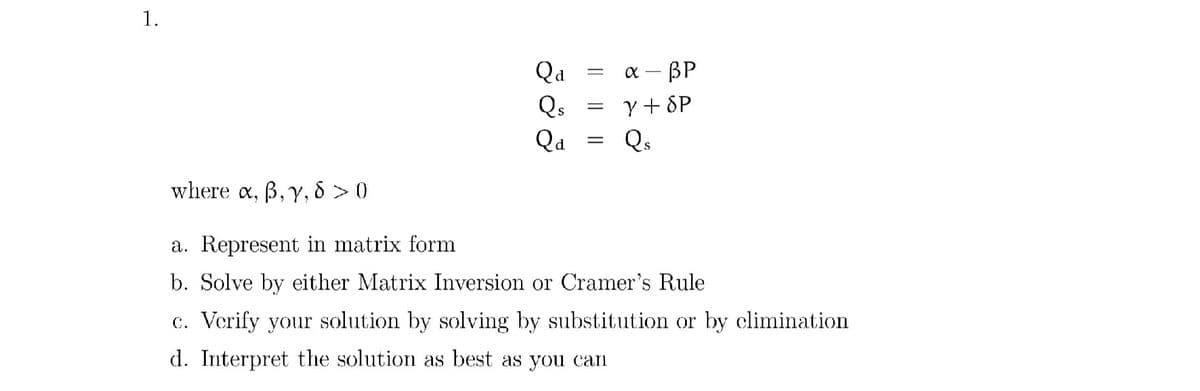 1.
Qa
х — ВР
Y + SP
Qs
Qs
Qa
where a, B, y, 8 > 0
a. Represent in matrix form
b. Solve by either Matrix Inversion or Cramer's Rule
c. Vcrify your solution by solving by substitution or by climination
d. Interpret the solution as best as you can
