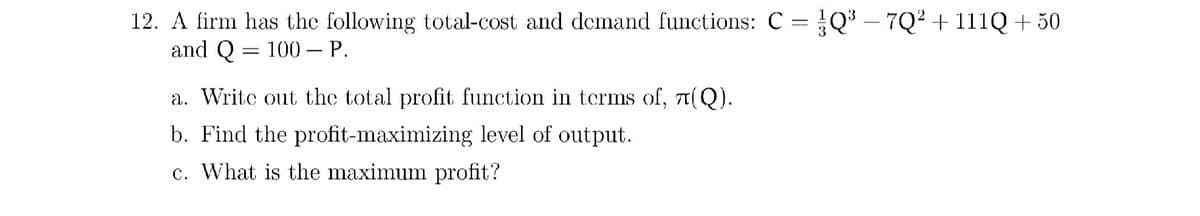 12. A firm has the following total-cost and demand functions: C = Q³ – 7Q² + 111Q + 50
and Q = 100 – P.
-
a. Writc out the total profit function in terms of, t(Q).
b. Find the profit-maximizing level of output.
c. What is the maximum profit?
