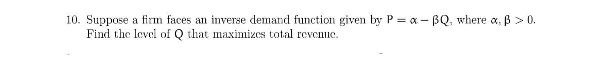 10. Suppose a firm faces an inverse demand function given by P = a - BQ, where a, B > 0.
Find the levcl of Q that maximizes total revenuc.
